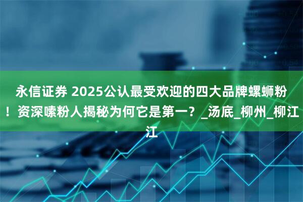 永信证券 2025公认最受欢迎的四大品牌螺蛳粉！资深嗦粉人揭秘为何它是第一？_汤底_柳州_柳江
