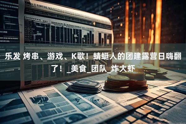 乐发 烤串、游戏、K歌！蜻蜓人的团建露营日嗨翻了！_美食_团队_炸大虾