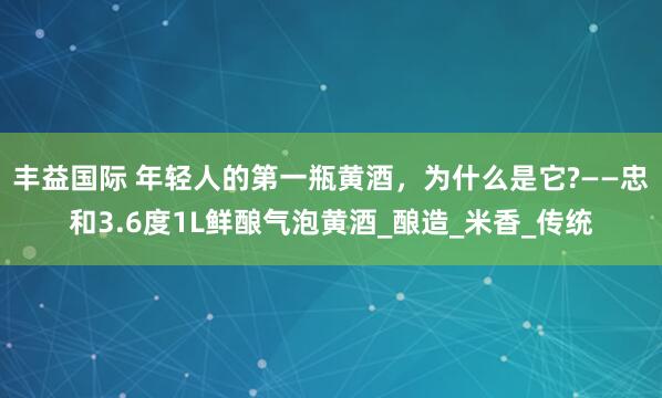 丰益国际 年轻人的第一瓶黄酒，为什么是它?——忠和3.6度1L鲜酿气泡黄酒_酿造_米香_传统