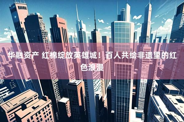 华融资产 红棉绽放英雄城！百人共绘非遗里的红色浪漫