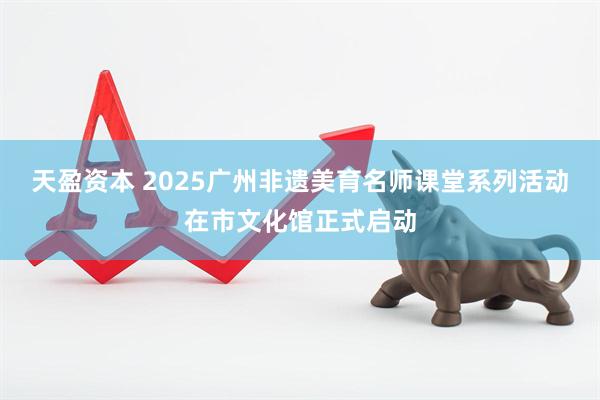 天盈资本 2025广州非遗美育名师课堂系列活动在市文化馆正式启动