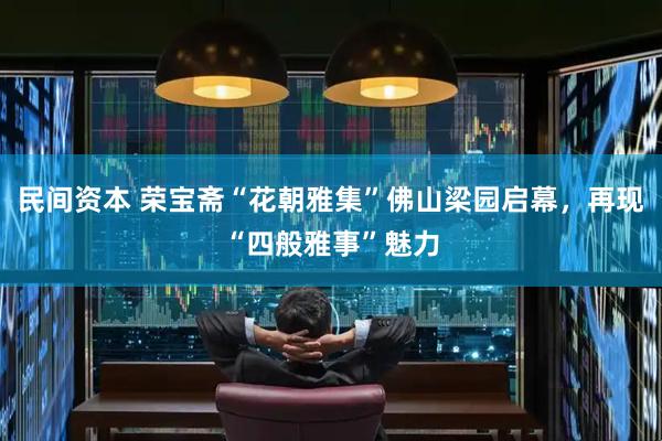 民间资本 荣宝斋“花朝雅集”佛山梁园启幕，再现“四般雅事”魅力