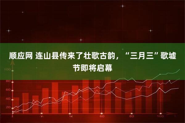 顺应网 连山县传来了壮歌古韵，“三月三”歌墟节即将启幕