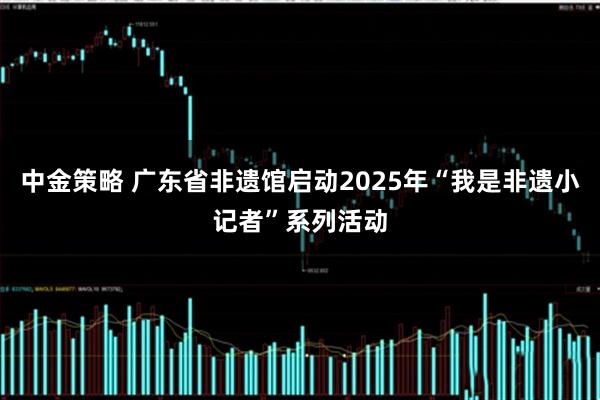 中金策略 广东省非遗馆启动2025年“我是非遗小记者”系列活动