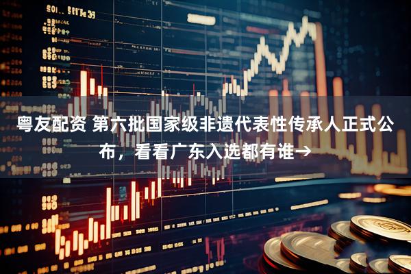 粤友配资 第六批国家级非遗代表性传承人正式公布，看看广东入选都有谁→