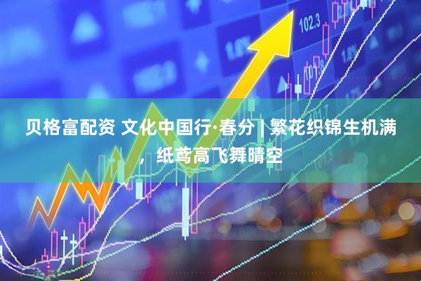 贝格富配资 文化中国行·春分 | 繁花织锦生机满，纸鸢高飞舞晴空