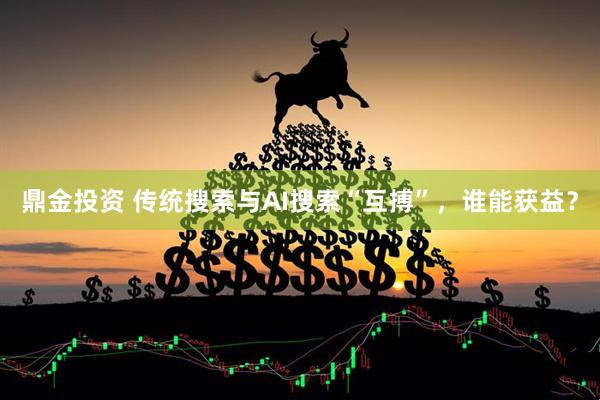 鼎金投资 传统搜索与AI搜索“互搏”，谁能获益？