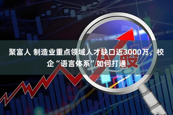 聚富人 制造业重点领域人才缺口近3000万，校企“语言体系”如何打通