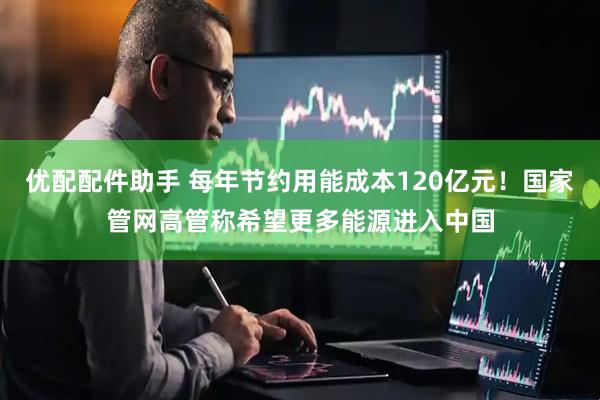 优配配件助手 每年节约用能成本120亿元！国家管网高管称希望更多能源进入中国