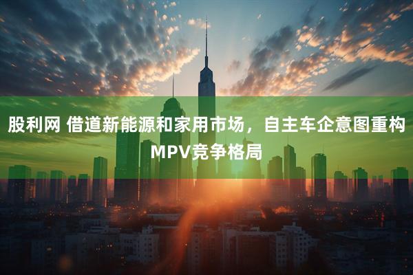 股利网 借道新能源和家用市场，自主车企意图重构MPV竞争格局