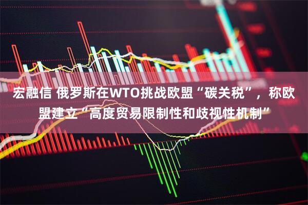 宏融信 俄罗斯在WTO挑战欧盟“碳关税”，称欧盟建立“高度贸易限制性和歧视性机制”