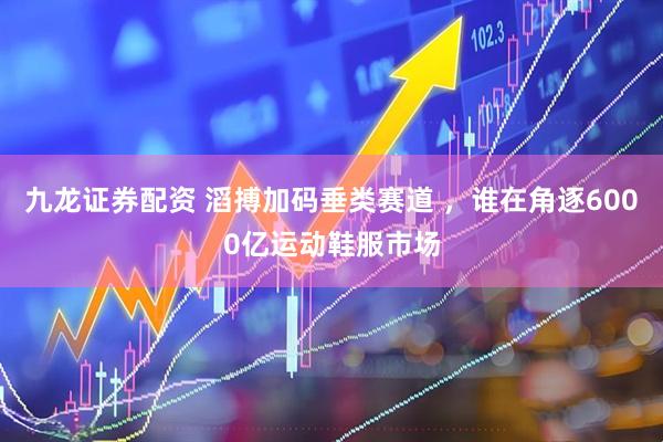 九龙证券配资 滔搏加码垂类赛道 ，谁在角逐6000亿运动鞋服市场