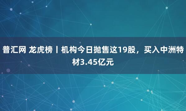 普汇网 龙虎榜丨机构今日抛售这19股，买入中洲特材3.45亿元