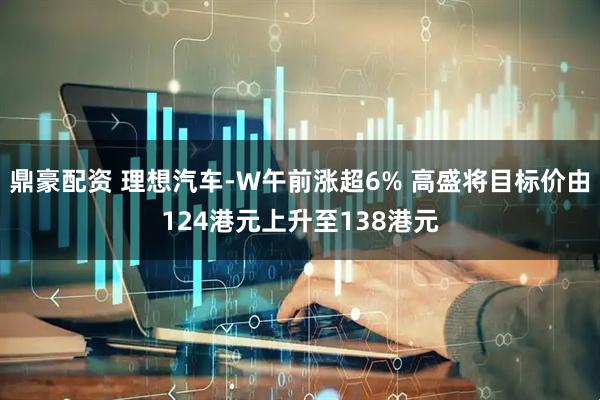 鼎豪配资 理想汽车-W午前涨超6% 高盛将目标价由124港元上升至138港元