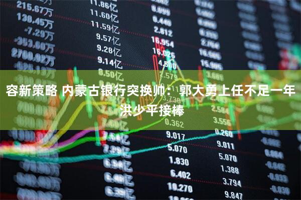 容新策略 内蒙古银行突换帅：郭大勇上任不足一年 洪少平接棒