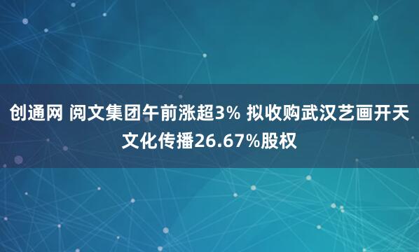 创通网 阅文集团午前涨超3% 拟收购武汉艺画开天文化传播26.67%股权