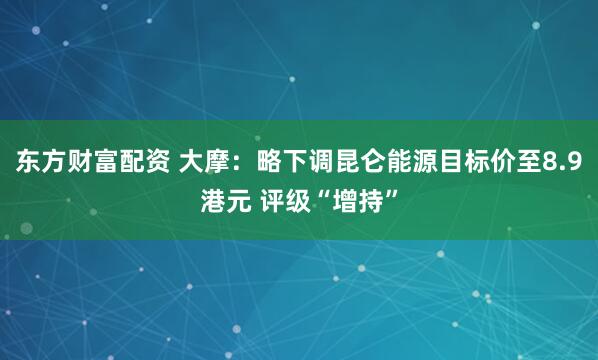 东方财富配资 大摩：略下调昆仑能源目标价至8.9港元 评级“增持”