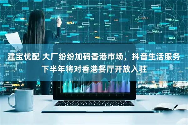 建宝优配 大厂纷纷加码香港市场，抖音生活服务下半年将对香港餐厅开放入驻
