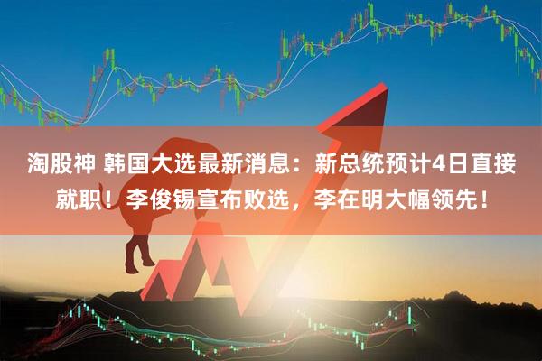 淘股神 韩国大选最新消息：新总统预计4日直接就职！李俊锡宣布败选，李在明大幅领先！