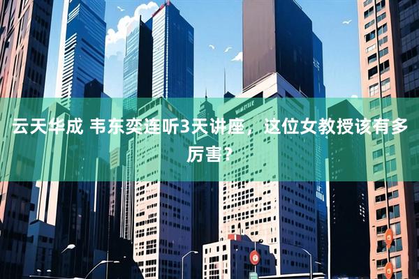 云天华成 韦东奕连听3天讲座，这位女教授该有多厉害？
