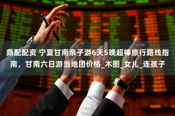 鼎配配资 宁夏甘南亲子游6天5晚超棒旅行路线指南，甘南六日游当地团价格_木图_女儿_连孩子