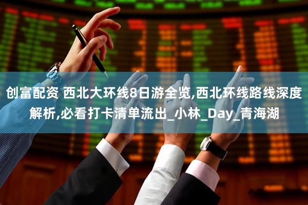 创富配资 西北大环线8日游全览,西北环线路线深度解析,必看打卡清单流出_小林_Day_青海湖