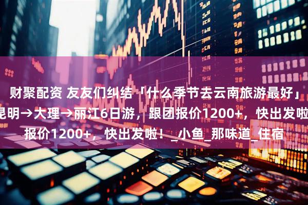 财聚配资 友友们纠结「什么季节去云南旅游最好」，暑假去简直无敌！昆明→大理→丽江6日游，跟团报价1200+，快出发啦！_小鱼_那味道_住宿