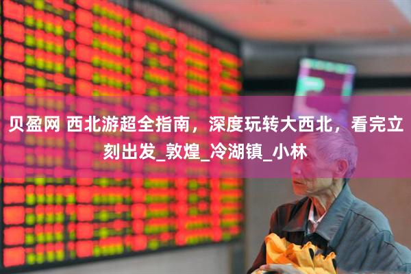 贝盈网 西北游超全指南，深度玩转大西北，看完立刻出发_敦煌_冷湖镇_小林