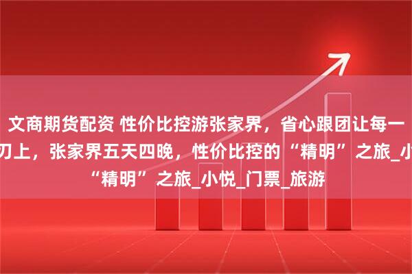 文商期货配资 性价比控游张家界，省心跟团让每一分钱都花在刀刃上，张家界五天四晚，性价比控的 “精明” 之旅_小悦_门票_旅游