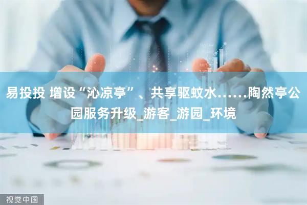 易投投 增设“沁凉亭”、共享驱蚊水……陶然亭公园服务升级_游客_游园_环境