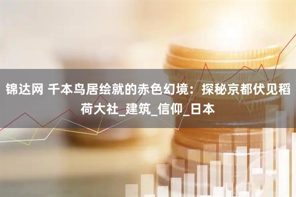 锦达网 千本鸟居绘就的赤色幻境：探秘京都伏见稻荷大社_建筑_信仰_日本