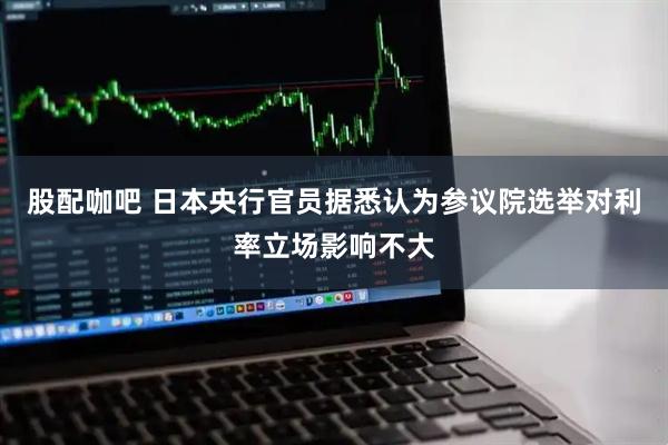 股配咖吧 日本央行官员据悉认为参议院选举对利率立场影响不大