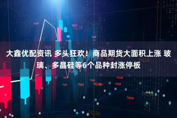 大鑫优配资讯 多头狂欢！商品期货大面积上涨 玻璃、多晶硅等6个品种封涨停板