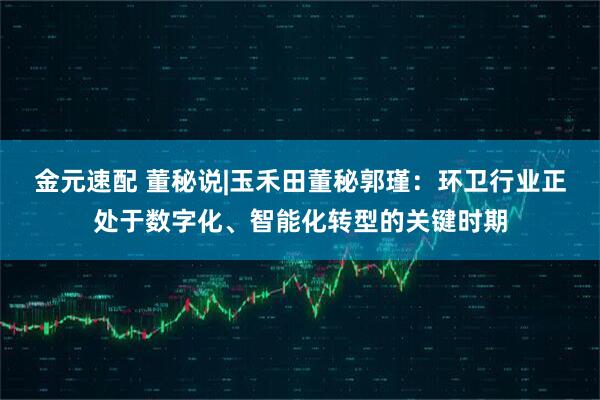 金元速配 董秘说|玉禾田董秘郭瑾：环卫行业正处于数字化、智能化转型的关键时期
