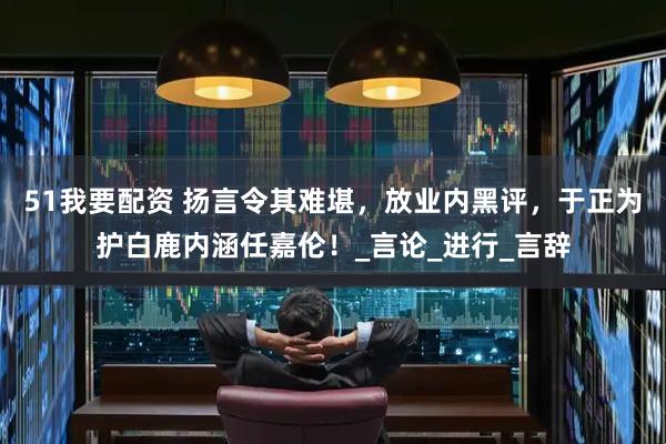 51我要配资 扬言令其难堪，放业内黑评，于正为护白鹿内涵任嘉伦！_言论_进行_言辞