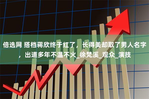 倍选网 搭档蒋欣终于红了，长得美却取了男人名字，出道多年不温不火_徐梵溪_观众_演技