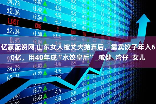亿赢配资网 山东女人被丈夫抛弃后，靠卖饺子年入60亿，用40年成“水饺皇后”_臧健_湾仔_女儿