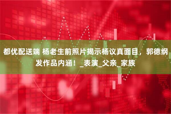 都优配送端 杨老生前照片揭示杨议真面目，郭德纲发作品内涵！_表演_父亲_家族
