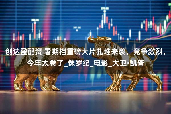 创达盈配资 暑期档重磅大片扎堆来袭，竞争激烈，今年太卷了_侏罗纪_电影_大卫·凯普