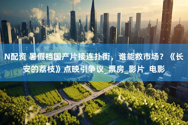 N配资 暑假档国产片接连扑街，谁能救市场？《长安的荔枝》点映引争议_票房_影片_电影