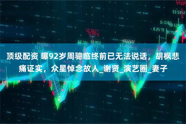 顶级配资 曝92岁周骢临终前已无法说话，胡枫悲痛证实，众星悼念故人_谢贤_演艺圈_妻子